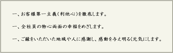 お客様第一主義(利他心)を徹底します。全社員の物心両面の幸福をめざします。ご縁をいただいた地域や人に感謝し、感動を与え明るく元気にします。