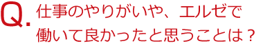 仕事のやりがいや、エルゼで働いて良かったと思うことは？